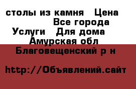 столы из камня › Цена ­ 55 000 - Все города Услуги » Для дома   . Амурская обл.,Благовещенский р-н